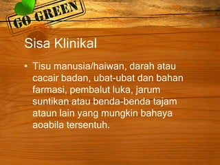 Sisa Klinikal
• Tisu manusia/haiwan, darah atau
cacair badan, ubat-ubat dan bahan
farmasi, pembalut luka, jarum
suntikan atau benda-benda tajam
ataun lain yang mungkin bahaya
aoabila tersentuh.

 