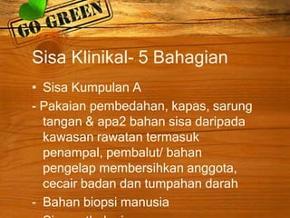 Sisa Klinikal- 5 Bahagian
• Sisa Kumpulan A
- Pakaian pembedahan, kapas, sarung
tangan & apa2 bahan sisa daripada
kawasan rawatan termasuk
penampal, pembalut/ bahan
pengelap membersihkan anggota,
cecair badan dan tumpahan darah
- Bahan biopsi manusia

 