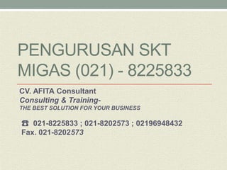 PENGURUSAN SKT MIGAS (021) - 8225833 
CV. AFITA Consultant 
Consulting & Training- 
THE BEST SOLUTION FOR YOUR BUSINESS 
☎ 021-8225833 ; 021-8202573 ; 02196948432 
Fax. 021-8202573 
 