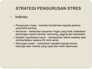STRATEGI PENGURUSAN STRES
1. Individu
 Pengurusan masa - memberi keutamaan kepada perkara
yang lebih penting.
 Senaman - melakukan senaman ringan yang tidak melibatkan
persaingan seperti aerobik, berenang, jogging dan berbasikal
 Kaedah merehatkan tubuh – berdasarkan teknik meditasi atau
zikir/bertafakur selama 20 minit sehari.
 Sokongan sosial – meluahkan masalah kepada teman,
keluarga atau mereka yang rapat dan boleh dipercayai.
 