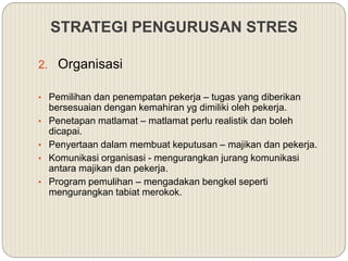 2. Organisasi
• Pemilihan dan penempatan pekerja – tugas yang diberikan
bersesuaian dengan kemahiran yg dimiliki oleh pekerja.
• Penetapan matlamat – matlamat perlu realistik dan boleh
dicapai.
• Penyertaan dalam membuat keputusan – majikan dan pekerja.
• Komunikasi organisasi - mengurangkan jurang komunikasi
antara majikan dan pekerja.
• Program pemulihan – mengadakan bengkel seperti
mengurangkan tabiat merokok.
STRATEGI PENGURUSAN STRES
 
