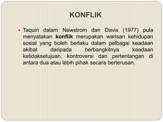 KONFLIK
 Taquiri dalam Newstrom dan Davis (1977) pula
menyatakan konflik merupakan warisan kehidupan
sosial yang boleh berlaku dalam pelbagai keadaan
akibat daripada berbangkitnya keadaan
ketidaksetujuan, kontroversi dan pertentangan di
antara dua atau lebih pihak secara berterusan.
 