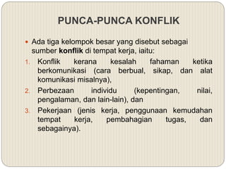 PUNCA-PUNCA KONFLIK
 Ada tiga kelompok besar yang disebut sebagai
sumber konflik di tempat kerja, iaitu:
1. Konflik kerana kesalah fahaman ketika
berkomunikasi (cara berbual, sikap, dan alat
komunikasi misalnya),
2. Perbezaan individu (kepentingan, nilai,
pengalaman, dan lain-lain), dan
3. Pekerjaan (jenis kerja, penggunaan kemudahan
tempat kerja, pembahagian tugas, dan
sebagainya).
 