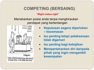 18
COMPETING (BERSAING)
Menekankan posisi anda tanpa menghiraukan
pendapat yang bertentangan
“Might makes right”
 Keputusan segera diperlukan
– kecemasan
 Isu penting tetapi pelaksanaan
tidak digemari
 Isu penting bagi kebajikan
 Mempertahankan diri daripada
pihak yang ingin mengambil
kesempatan
 