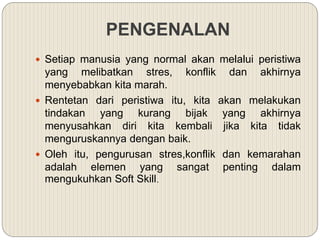 PENGENALAN
 Setiap manusia yang normal akan melalui peristiwa
yang melibatkan stres, konflik dan akhirnya
menyebabkan kita marah.
 Rentetan dari peristiwa itu, kita akan melakukan
tindakan yang kurang bijak yang akhirnya
menyusahkan diri kita kembali jika kita tidak
menguruskannya dengan baik.
 Oleh itu, pengurusan stres,konflik dan kemarahan
adalah elemen yang sangat penting dalam
mengukuhkan Soft Skill.
 