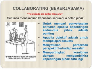 20
COLLABORATING (BEKERJASAMA)
“Two heads are better than one”
Sentiasa menekankan kepuasan kedua-dua belah pihak
 Untuk mencari penyelesaian
bersama apabila kepentingan
kedua-dua pihak adalah
penting
 Apabila objektif adalah untuk
mempelajari sesuatu
 Menyatukan perbezaan
perspektif terhadap masalah
 Mempertingkat komitmen
dengan mengambilkira
kepentingan pihak satu lagi
 