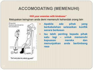 26
ACCOMODATING (MEMENUHI)
“Kill your enemies with kindness”
Melupakan keinginan anda demi memenuhi kehendak orang lain
 Apabila ada pihak yang
berkebolehan selesaikan konflik
secara berkesan
 Isu lebih penting kepada pihak
satu lagi – untuk memenuhi
kepuasan mereka dan
menunjukkan anda bertimbang
rasa
 