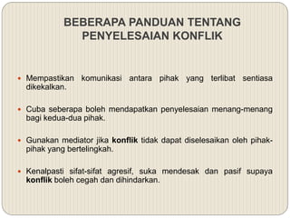 BEBERAPA PANDUAN TENTANG
PENYELESAIAN KONFLIK
 Mempastikan komunikasi antara pihak yang terlibat sentiasa
dikekalkan.
 Cuba seberapa boleh mendapatkan penyelesaian menang-menang
bagi kedua-dua pihak.
 Gunakan mediator jika konflik tidak dapat diselesaikan oleh pihak-
pihak yang bertelingkah.
 Kenalpasti sifat-sifat agresif, suka mendesak dan pasif supaya
konflik boleh cegah dan dihindarkan.
 