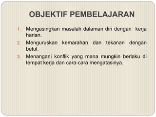 OBJEKTIF PEMBELAJARAN
1. Mengasingkan masalah dalaman diri dengan kerja
harian.
2. Menguruskan kemarahan dan tekanan dengan
betul.
3. Menangani konflik yang mana mungkin berlaku di
tempat kerja dan cara-cara mengatasinya.
 