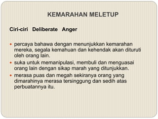 KEMARAHAN MELETUP
Ciri-ciri Deliberate Anger
 percaya bahawa dengan menunjukkan kemarahan
mereka, segala kemahuan dan kehendak akan dituruti
oleh orang lain.
 suka untuk memanipulasi, membuli dan menguasai
orang lain dengan sikap marah yang ditunjukkan.
 merasa puas dan megah sekiranya orang yang
dimarahinya merasa tersinggung dan sedih atas
perbuatannya itu.
 