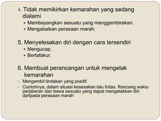 4. Tidak memikirkan kemarahan yang sedang
dialami
 Membayangkan sesuatu yang menggembirakan.
 Mengabaikan perasaan marah.
5. Menyelesakan diri dengan cara tersendiri
 Mengucap.
 Bertafakur.
6. Membuat perancangan untuk mengelak
kemarahan
• Mengambil tindakan yang positif.
• Contohnya, dalam situasi kesesakan lalu lintas. Rancang waktu
perjalanan dan bawa sesuatu yang dapat mengelakkan diri
daripada perasaan marah
 
