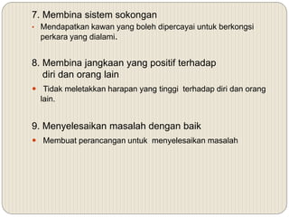 7. Membina sistem sokongan
• Mendapatkan kawan yang boleh dipercayai untuk berkongsi
perkara yang dialami.
8. Membina jangkaan yang positif terhadap
diri dan orang lain
 Tidak meletakkan harapan yang tinggi terhadap diri dan orang
lain.
9. Menyelesaikan masalah dengan baik
 Membuat perancangan untuk menyelesaikan masalah
 