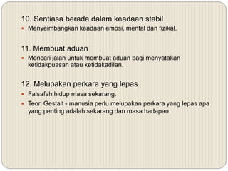 10. Sentiasa berada dalam keadaan stabil
 Menyeimbangkan keadaan emosi, mental dan fizikal.
11. Membuat aduan
 Mencari jalan untuk membuat aduan bagi menyatakan
ketidakpuasan atau ketidakadilan.
12. Melupakan perkara yang lepas
 Falsafah hidup masa sekarang.
 Teori Gestalt - manusia perlu melupakan perkara yang lepas apa
yang penting adalah sekarang dan masa hadapan.
 