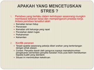 APAKAH YANG MENCETUSKAN
STRES ?
1. Peristiwa yang berlaku dalam kehidupan seseorang mungkin
membawa tekanan kerja dan mempengaruhi prestasi kerja.
Antara peristiwa tersebut ialah:
 Kematian teman hidup
 Perceraian
 Kematian ahli keluarga yang rapat
 Perubahan dalam tugas
 Perkahwinan
 Kehamilan
2. Konflik peranan
 Terjadi apabila seseorang pekerja diberi arahan yang bertentangan
dengan pihak atasan.
 Contoh: Penyelia diarah oleh pengurus supaya memaksimumkan
pengeluaran sementara penyelia kawalan mutu pula lebih menekankan
kepada kualiti yang standard.
 Situasi ini menimbulkan kekeliruan.
 