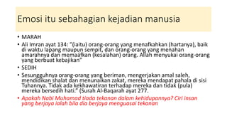 Emosi itu sebahagian kejadian manusia
• MARAH
• Ali Imran ayat 134: ”(iaitu) orang-orang yang menafkahkan (hartanya), baik
di waktu lapang maupun sempit, dan orang-orang yang menahan
amarahnya dan memaáfkan (kesalahan) orang. Allah menyukai orang-orang
yang berbuat kebajikan”
• SEDIH
• Sesungguhnya orang-orang yang beriman, mengerjakan amal saleh,
mendidikan shalat dan menunaikan zakat, mereka mendapat pahala di sisi
Tuhannya. Tidak ada kekhawatiran terhadap mereka dan tidak (pula)
mereka bersedih hati.” (Surah Al-Baqarah ayat 277.
• Apakah Nabi Muhamad tiada tekanan dalam kehidupannya? Ciri insan
yang berjaya ialah bila dia berjaya menguasai tekanan
 