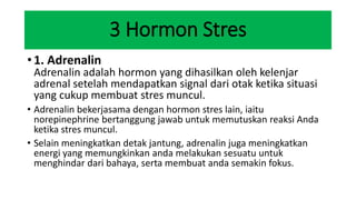 3 Hormon Stres
• 1. Adrenalin
Adrenalin adalah hormon yang dihasilkan oleh kelenjar
adrenal setelah mendapatkan signal dari otak ketika situasi
yang cukup membuat stres muncul.
• Adrenalin bekerjasama dengan hormon stres lain, iaitu
norepinephrine bertanggung jawab untuk memutuskan reaksi Anda
ketika stres muncul.
• Selain meningkatkan detak jantung, adrenalin juga meningkatkan
energi yang memungkinkan anda melakukan sesuatu untuk
menghindar dari bahaya, serta membuat anda semakin fokus.
 