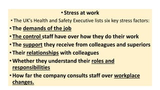 •Stress at work
• The UK's Health and Safety Executive lists six key stress factors:
•The demands of the job
•The control staff have over how they do their work
•The support they receive from colleagues and superiors
•Their relationships with colleagues
•Whether they understand their roles and
responsibilities
•How far the company consults staff over workplace
changes.
 