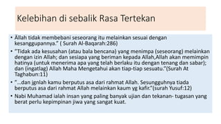 Kelebihan di sebalik Rasa Tertekan
• Ällah tidak membebani seseorang itu melainkan sesuai dengan
kesanggupannya.” ( Surah Al-Baqarah:286)
• ”Tidak ada kesusahan (atau bala bencana) yang menimpa (seseorang) melainkan
dengan izin Allah; dan sesiapa yang beriman kepada Allah,Allah akan memimpin
hatinya (untuk menerima apa yang telah berlaku itu dengan tenang dan sabar);
dan (ingatlag) Allah Maha Mengetahui akan tiap-tiap sesuatu.”(Surah At
Taghabun:11)
• ”…dan jgnlah kamu berputus asa dari rahmat Allah. Sesungguhnya tiada
berputus asa dari rahmat Allah melainkan kaum yg kafir.”(surah Yusuf:12)
• Nabi Muhamad ialah insan yang paling banyak ujian dan tekanan- tugasan yang
berat perlu kepimpinan jiwa yang sangat kuat.
 