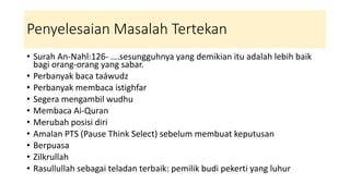 Penyelesaian Masalah Tertekan
• Surah An-Nahl:126- ….sesungguhnya yang demikian itu adalah lebih baik
bagi orang-orang yang sabar.
• Perbanyak baca taáwudz
• Perbanyak membaca istighfar
• Segera mengambil wudhu
• Membaca Ai-Quran
• Merubah posisi diri
• Amalan PTS (Pause Think Select) sebelum membuat keputusan
• Berpuasa
• Zilkrullah
• Rasullullah sebagai teladan terbaik: pemilik budi pekerti yang luhur
 