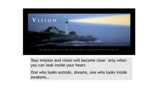 Your mission and vision will become clear only when
you can look inside your heart.
One who looks outside, dreams, one who looks inside
awakens..
 