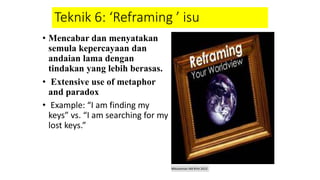 Teknik 6: ‘Reframing ’ isu
• Mencabar dan menyatakan
semula kepercayaan dan
andaian lama dengan
tindakan yang lebih berasas.
• Extensive use of metaphor
and paradox
• Example: “I am finding my
keys” vs. “I am searching for my
lost keys.”
Mbustaman IAB KPm 2013
 