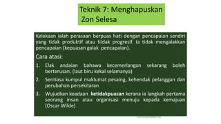 Kelekaan ialah perasaan berpuas hati dengan pencapaian sendiri
yang tidak produktif atau tiidak progresif. Ia tidak mengalakkan
pencapaian (kepuasan galak pencapaian).
Cara atasi:
1. Elak andaian bahawa kecemerlangan sekarang boleh
berterusan. (laut biru kekal selamanya)
2. Sentiasa kumpul maklumat pesaing, kehendak pelanggan dan
perubahan persekitaran
3. Wujudkan keadaan ketidakpuasan kerana ia langkah pertama
seorang insan atau organisasi menuju kepada kemajuan
(Oscar Wilde)
hakmilik@MBAM.IAB
Teknik 7: Menghapuskan
Zon Selesa
 