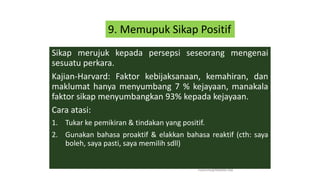 Sikap merujuk kepada persepsi seseorang mengenai
sesuatu perkara.
Kajian-Harvard: Faktor kebijaksanaan, kemahiran, dan
maklumat hanya menyumbang 7 % kejayaan, manakala
faktor sikap menyumbangkan 93% kepada kejayaan.
Cara atasi:
1. Tukar ke pemikiran & tindakan yang positif.
2. Gunakan bahasa proaktif & elakkan bahasa reaktif (cth: saya
boleh, saya pasti, saya memilih sdll)
hakmilik@MBAM.IAB
9. Memupuk Sikap Positif
 