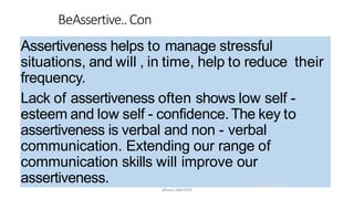 Assertiveness helps to manage stressful
situations, and will , in time, help to reduce their
frequency.
Lack of assertiveness often shows low self -
esteem and low self - confidence.The key to
assertiveness is verbal and non - verbal
communication. Extending our range of
communication skills will improve our
assertiveness.
BeAssertive..Con
21.03.2014 @ COSTI
Mbam.IAM.KPM
 