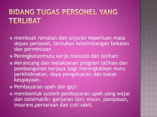  membuat ramalan dan unjuran keperluan masa
depan personel, tentukan keseimbangan bekalan
dan permintaan
 Peningkatanmutu kerja manusia dan latihan:
 Merancang dan melaksanan program latihan dan
pembangunan kerjaya bagi meningkatkan mutu
perkhidmatan, daya pengeluaran dan bakat
keupayaan.
 Pembayaran upah dan gaji:
 membentuk system pembayaran upah yang wajar
dan sistematik+ ganjaran lain; elaun, pampasan,
insurans,persaraan dan cuti sakit.
 