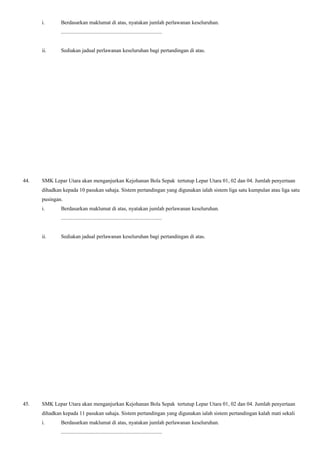 i. Berdasarkan maklumat di atas, nyatakan jumlah perlawanan keseluruhan.
...........................................................................
ii. Sediakan jadual perlawanan keseluruhan bagi pertandingan di atas.
44. SMK Lepar Utara akan menganjurkan Kejohanan Bola Sepak tertutup Lepar Utara 01, 02 dan 04. Jumlah penyertaan
dihadkan kepada 10 pasukan sahaja. Sistem pertandingan yang digunakan ialah sistem liga satu kumpulan atau liga satu
pusingan.
i. Berdasarkan maklumat di atas, nyatakan jumlah perlawanan keseluruhan.
...........................................................................
ii. Sediakan jadual perlawanan keseluruhan bagi pertandingan di atas.
45. SMK Lepar Utara akan menganjurkan Kejohanan Bola Sepak tertutup Lepar Utara 01, 02 dan 04. Jumlah penyertaan
dihadkan kepada 11 pasukan sahaja. Sistem pertandingan yang digunakan ialah sistem pertandingan kalah mati sekali
i. Berdasarkan maklumat di atas, nyatakan jumlah perlawanan keseluruhan.
...........................................................................
 