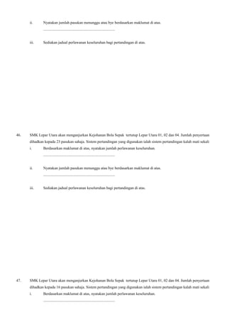 ii. Nyatakan jumlah pasukan menunggu atau bye berdasarkan maklumat di atas.
...........................................................................
iii. Sediakan jadual perlawanan keseluruhan bagi pertandingan di atas.
46. SMK Lepar Utara akan menganjurkan Kejohanan Bola Sepak tertutup Lepar Utara 01, 02 dan 04. Jumlah penyertaan
dihadkan kepada 23 pasukan sahaja. Sistem pertandingan yang digunakan ialah sistem pertandingan kalah mati sekali
i. Berdasarkan maklumat di atas, nyatakan jumlah perlawanan keseluruhan.
...........................................................................
ii. Nyatakan jumlah pasukan menunggu atau bye berdasarkan maklumat di atas.
...........................................................................
iii. Sediakan jadual perlawanan keseluruhan bagi pertandingan di atas.
47. SMK Lepar Utara akan menganjurkan Kejohanan Bola Sepak tertutup Lepar Utara 01, 02 dan 04. Jumlah penyertaan
dihadkan kepada 16 pasukan sahaja. Sistem pertandingan yang digunakan ialah sistem pertandingan kalah mati sekali
i. Berdasarkan maklumat di atas, nyatakan jumlah perlawanan keseluruhan.
...........................................................................
 