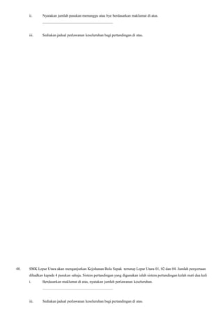 ii. Nyatakan jumlah pasukan menunggu atau bye berdasarkan maklumat di atas.
...........................................................................
iii. Sediakan jadual perlawanan keseluruhan bagi pertandingan di atas.
48. SMK Lepar Utara akan menganjurkan Kejohanan Bola Sepak tertutup Lepar Utara 01, 02 dan 04. Jumlah penyertaan
dihadkan kepada 4 pasukan sahaja. Sistem pertandingan yang digunakan ialah sistem pertandingan kalah mati dua kali
i. Berdasarkan maklumat di atas, nyatakan jumlah perlawanan keseluruhan.
...........................................................................
iii. Sediakan jadual perlawanan keseluruhan bagi pertandingan di atas.
 