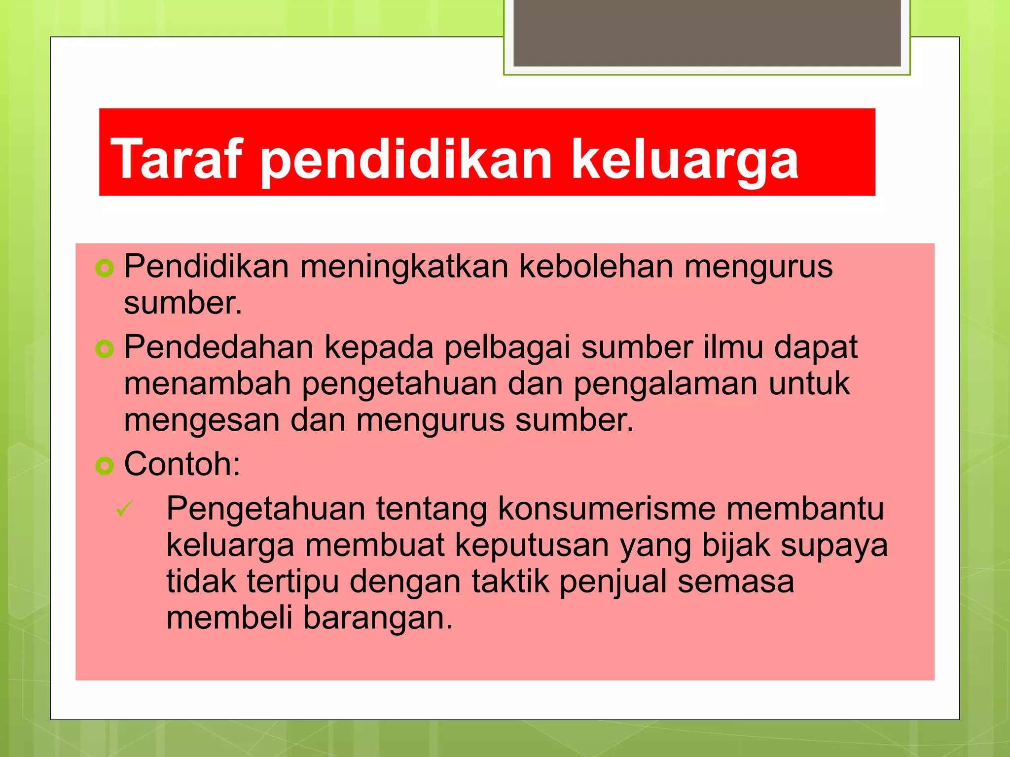 Taraf pendidikan keluarga
 Pendidikan meningkatkan kebolehan mengurus
sumber.
 Pendedahan kepada pelbagai sumber ilmu dapat
menambah pengetahuan dan pengalaman untuk
mengesan dan mengurus sumber.
 Contoh:
 Pengetahuan tentang konsumerisme membantu
keluarga membuat keputusan yang bijak supaya
tidak tertipu dengan taktik penjual semasa
membeli barangan.
 