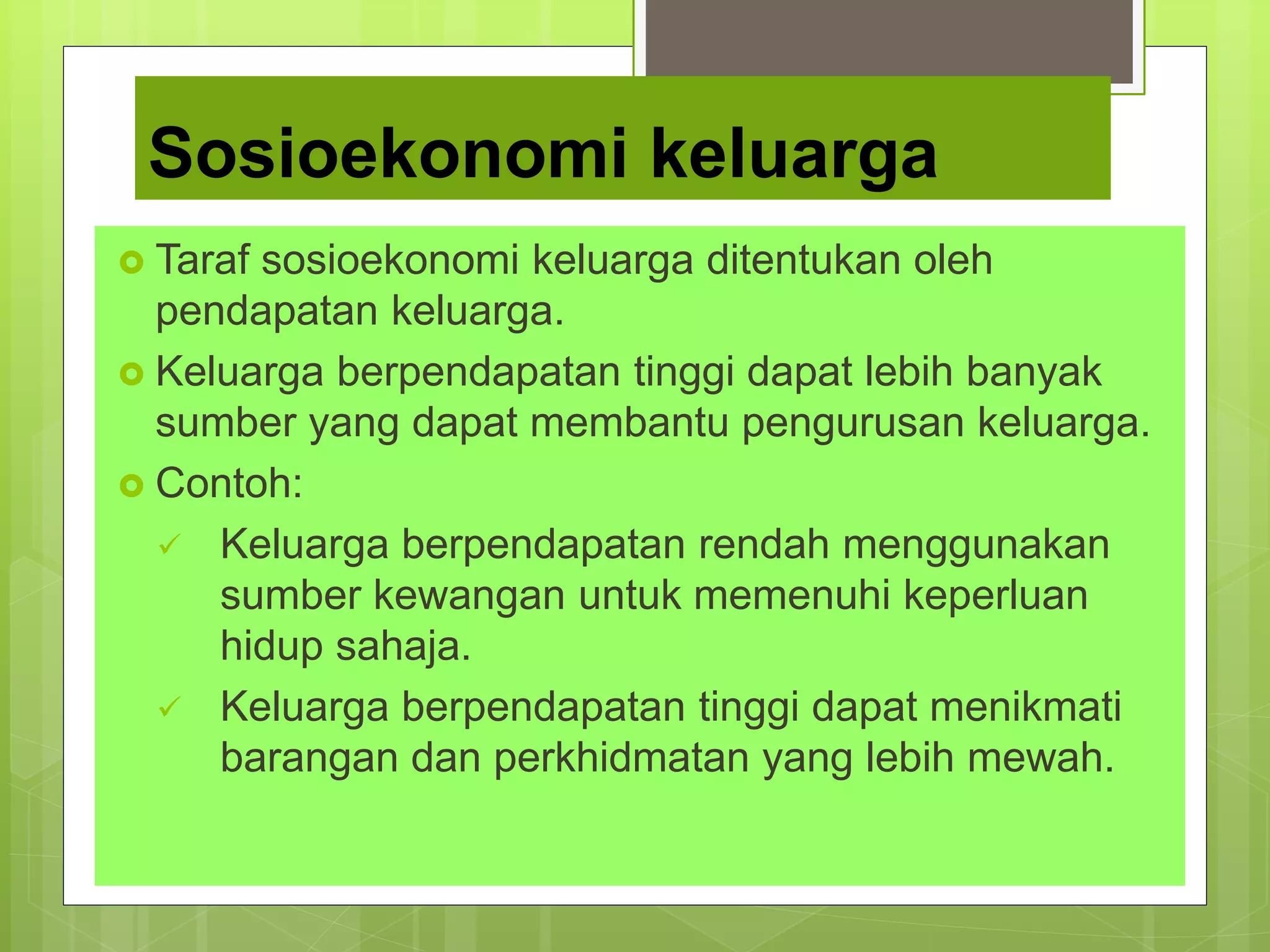 Sosioekonomi keluarga
 Taraf sosioekonomi keluarga ditentukan oleh
pendapatan keluarga.
 Keluarga berpendapatan tinggi dapat lebih banyak
sumber yang dapat membantu pengurusan keluarga.
 Contoh:
 Keluarga berpendapatan rendah menggunakan
sumber kewangan untuk memenuhi keperluan
hidup sahaja.
 Keluarga berpendapatan tinggi dapat menikmati
barangan dan perkhidmatan yang lebih mewah.
 