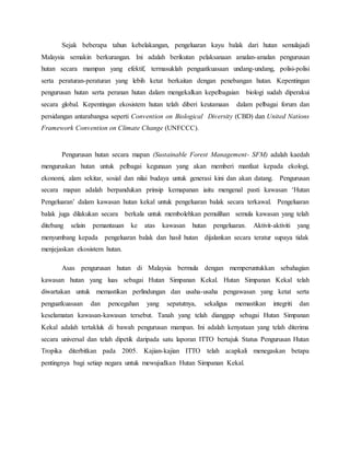 Sejak beberapa tahun kebelakangan, pengeluaran kayu balak dari hutan semulajadi
Malaysia semakin berkurangan. Ini adalah berikutan pelaksanaan amalan-amalan pengurusan
hutan secara mampan yang efektif, termasuklah penguatkuasaan undang-undang, polisi-polisi
serta peraturan-peraturan yang lebih ketat berkaitan dengan penebangan hutan. Kepentingan
pengurusan hutan serta peranan hutan dalam mengekalkan kepelbagaian biologi sudah diperakui
secara global. Kepentingan ekosistem hutan telah diberi keutamaan dalam pelbagai forum dan
persidangan antarabangsa seperti Convention on Biological Diversity (CBD) dan United Nations
Framework Convention on Climate Change (UNFCCC).
Pengurusan hutan secara mapan (Sustainable Forest Management- SFM) adalah kaedah
menguruskan hutan untuk pelbagai kegunaan yang akan memberi manfaat kepada ekologi,
ekonomi, alam sekitar, sosial dan nilai budaya untuk generasi kini dan akan datang. Pengurusan
secara mapan adalah berpandukan prinsip kemapanan iaitu mengenal pasti kawasan ‘Hutan
Pengeluaran’ dalam kawasan hutan kekal untuk pengeluaran balak secara terkawal. Pengeluaran
balak juga dilakukan secara berkala untuk membolehkan pemulihan semula kawasan yang telah
ditebang selain pemantauan ke atas kawasan hutan pengeluaran. Aktivit-aktiviti yang
menyumbang kepada pengeluaran balak dan hasil hutan dijalankan secara teratur supaya tidak
menjejaskan ekosistem hutan.
Asas pengurusan hutan di Malaysia bermula dengan memperuntukkan sebahagian
kawasan hutan yang luas sebagai Hutan Simpanan Kekal. Hutan Simpanan Kekal telah
diwartakan untuk memastikan perlindungan dan usaha-usaha pengawasan yang ketat serta
penguatkuasaan dan pencegahan yang sepatutnya, sekaligus memastikan integriti dan
keselamatan kawasan-kawasan tersebut. Tanah yang telah dianggap sebagai Hutan Simpanan
Kekal adalah tertakluk di bawah pengurusan mampan. Ini adalah kenyataan yang telah diterima
secara universal dan telah dipetik daripada satu laporan ITTO bertajuk Status Pengurusan Hutan
Tropika diterbitkan pada 2005. Kajian-kajian ITTO telah acapkali menegaskan betapa
pentingnya bagi setiap negara untuk mewujudkan Hutan Simpanan Kekal.
 