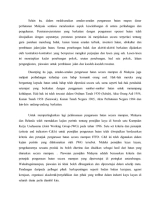 Selain itu, dalam melaksanakan amalan-amalan pengurusan hutan mapan dasar
perhutanan Malaysia sentiasa menekankan aspek keseimbangan di antara perlindungan dan
pengeluaran. Peraturan-peraturan yang berkaitan dengan pengurusan operasi hutan telah
diwujudkan dengan sepatutnya; peraturan peraturan ini menjelaskan secara terperinci tentang
garis panduan menebang balak, kanun kanun amalan terbaik, inventori hutan, silvikultur dan
pembinaan jalan-jalan hutan. Semua penebangan balak dan aktiviti-aktiviti berkaitan dijalankan
oleh kontraktor-kontraktor yang beroperasi mengikut perjanjian dan lesen yang sah. Lesen-lesen
ini menetapkan kadar penebangan pokok, urutan penebangan, had saiz pokok, laluan
pengangkutan, piawaian untuk pembinaan jalan dan kaedah-kaedah rawatan.
Disamping itu juga, amalan-amalan pengurusan hutan secara mampan di Malaysia juga
meliputi perlindungan terhadap cara hidup komuniti orang asal. Hak-hak mereka yang
bergantung kepada hutan untuk hidup telah diperakui secara sah, sama seperti hak-hak penduduk
setempat yang berkaitan dengan penggunaan sumber-sumber hutan untuk menampung
kehidupan. Hak-hak ini telah tercatat dalam Ordinan Tanah 1930 (Sabah), Akta Orang Asli 1954,
Kanun Tanah 1958 (Sarawak), Kanun Tanah Negara 1965, Akta Perhutanan Negara 1984 dan
lain-lain undang-undang berkaitan.
Untuk mempertingkatkan lagi pelaksanaan pengurusan hutan secara mampan, Malaysia
dan Belanda telah memulakan kajian perintis tentang pensijilan kayu di bawah satu Kumpulan
Kerja Usahasama (Joint Working Group-JWG) pada tahun 1996. Satu set kriteria dan penunjuk
(criteria and indicators–C&Is) untuk pensijilan pengurusan hutan telah diwujudkan berdasarkan
kriteria dan petunjuk pengurusan hutan secara mampan ITTO. C&I ini telah digunakan dalam
kajian perintis yang dilaksanakan oleh JWG tersebut. Melalui pensijilan kayu kayan,
pengeluarannya sesuatu produk itu boleh diterima dan disahkan sebagai hasil dari hutan yang
diuruskan secara mampan. . Piawaian pensijilan Malaysia adalah berasaskan kriteria dan
petunjuk pengurusan hutan secara mampan yang dipersetujui di peringkat antarabangsa.
Walaubagaimanapun, piawaian ini tidak boleh dibangunkan dan dipersetujui dalam sekelip mata.
Pandangan daripada pelbagai pihak berkepentingan seperti badan bukan kerajaan, agensi
kerajaan, organisasi akademik/penyelidikan dan pihak yang terlibat dalam industri kayu kayan di
seluruh dunia perlu diambil kira.
 