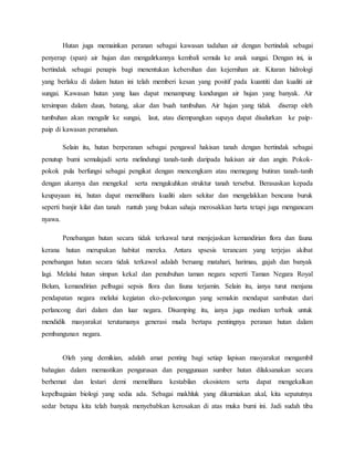 Hutan juga memainkan peranan sebagai kawasan tadahan air dengan bertindak sebagai
penyerap (span) air hujan dan mengalirkannya kembali semula ke anak sungai. Dengan ini, ia
bertindak sebagai penapis bagi menentukan kebersihan dan kejernihan air. Kitaran hidrologi
yang berlaku di dalam hutan ini telah memberi kesan yang positif pada kuantiti dan kualiti air
sungai. Kawasan hutan yang luas dapat menampung kandungan air hujan yang banyak. Air
tersimpan dalam daun, batang, akar dan buah tumbuhan. Air hujan yang tidak diserap oleh
tumbuhan akan mengalir ke sungai, laut, atau diempangkan supaya dapat disalurkan ke paip-
paip di kawasan perumahan.
Selain itu, hutan berperanan sebagai pengawal hakisan tanah dengan bertindak sebagai
penutup bumi semulajadi serta melindungi tanah-tanih daripada hakisan air dan angin. Pokok-
pokok pula berfungsi sebagai pengikat dengan mencengkam atau memegang butiran tanah-tanih
dengan akarnya dan mengekal serta mengukuhkan struktur tanah tersebut. Berasaskan kepada
keupayaan ini, hutan dapat memelihara kualiti alam sekitar dan mengelakkan bencana buruk
seperti banjir kilat dan tanah runtuh yang bukan sahaja merosakkan harta tetapi juga mengancam
nyawa.
Penebangan hutan secara tidak terkawal turut menjejaskan kemandirian flora dan fauna
kerana hutan merupakan habitat mereka. Antara spsesis terancam yang terjejas akibat
penebangan hutan secara tidak terkawal adalah beruang matahari, harimau, gajah dan banyak
lagi. Melalui hutan simpan kekal dan penubuhan taman negara seperti Taman Negara Royal
Belum, kemandirian pelbagai sepsis flora dan fauna terjamin. Selain itu, ianya turut menjana
pendapatan negara melalui kegiatan eko-pelancongan yang semakin mendapat sambutan dari
perlancong dari dalam dan luar negara. Disamping itu, ianya juga medium terbaik untuk
mendidik masyarakat terutamanya generasi muda bertapa pentingnya peranan hutan dalam
pembangunan negara.
Oleh yang demikian, adalah amat penting bagi setiap lapisan masyarakat mengambil
bahagian dalam memastikan pengurusan dan penggunaan sumber hutan dilaksanakan secara
berhemat dan lestari demi memelihara kestabilan ekosistem serta dapat mengekalkan
kepelbagaian biologi yang sedia ada. Sebagai makhluk yang dikurniakan akal, kita sepatutnya
sedar betapa kita telah banyak menyebabkan kerosakan di atas muka bumi ini. Jadi sudah tiba
 