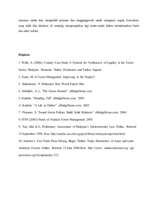 masanya untuk kita mengambil peranan dan tanggungjawab untuk mengatasi segala kerosakan
yang telah kita lakukan, di samping mempergiatkan lagi usaha-usaha dalam memakmurkan bumi
dan alam sekitar.
Rujukan
1. Wells, A. (2006). Country Case Study 8. Systems for Verification of Legality in the Forest
Sector, Malaysia: Domestic Timber Production and Timber Imports
2. Toure, M. Is Forest Management Improving in the Tropics?
3. Balanakura, N. Malaysian Raw Wood Export Ban
4. Abdullah, A. L. “The Green Horizon” eBridgeHome.com
5. Kunbek. “Standing Tall” eBridgeHome.com, 2003
6. Kunbek. “A Life in Timber” eBridgeHome.com, 2003
7. Prussner, S. “Sound Green Policies Build Solid Relations” eBridgeHome.com, 2004
8. ITTO (2005) Status of Tropical Forest Management 2005
9. Tan, Alan K.J., Preliminary Assessment of Malaysia’s Environmental Law. Online. Retrived
15 September 1998, from http://sunsite.nus.edu.sg/apcel/dbase/malaysia/reportma/html
10. America’s Free Trade Pacts Driving Illegal Timber Trade, Destruction of Asian and Latin
American Forests. Online. Retrived 15 June 2006,from http ://www. eisinternational.org/ cgi/
news/news.cgi?ttemplate&a=312
 