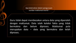 Apa kelemahan dalam pengurusan
sumber maklumat murid ?
Guru tidak dapat membezakan antara data yang diperoleh
dengan maklumat. Data ialah koleksi fakta yang tidak
bermakna dan belum diproses. Maklumat pula
merupakan data – data yang bermakna dan telah
diproses.
 
