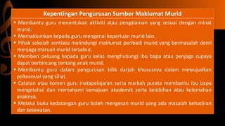 Kepentingan Pengurusan Sumber Maklumat Murid
 Membantu guru menentukan aktiviti atau pengalaman yang sesuai dengan minat
murid.
 Memaklumkan kepada guru mengenai keperluan murid lain.
 Pihak sekolah sentiasa melindungi maklumat peribadi murid yang bermasalah demi
menjaga maruah murid tersebut.
 Memberi peluang kepada guru kelas menghubungi ibu bapa atau penjaga supaya
dapat berbincang tentang anak murid.
 Membantu guru dalam pengurusan bilik darjah khususnya dalam mewujudkan
psikososial yang sihat.
 Catatan atau komen guru matapelajaran serta markah purata membantu ibu bapa
mengetahui dan memahami kemajuan akademik serta kelebihan atau kelemahan
anaknya.
 Melalui buku kedatangan guru boleh mengesan murid yang ada masalah kehadiran
dan kelewatan.
 