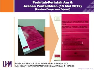 Perintah-Perintah Am &
Arahan Pentadbiran (15 Mei 2012)
[Panduan Pengurusan Pejabat]

PANDUAN PENGURUSAN PEJABAT BIL.5 TAHUN 2007
[MENGGANTIKAN ARAHAN PERKHIDMATAN BAB 1 ~ BAB 8]
HAH@IPPT USM 2013

 