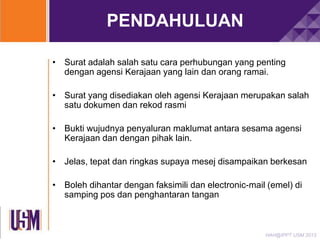 PENDAHULUAN
• Surat adalah salah satu cara perhubungan yang penting
dengan agensi Kerajaan yang lain dan orang ramai.
• Surat yang disediakan oleh agensi Kerajaan merupakan salah
satu dokumen dan rekod rasmi
• Bukti wujudnya penyaluran maklumat antara sesama agensi
Kerajaan dan dengan pihak lain.
• Jelas, tepat dan ringkas supaya mesej disampaikan berkesan
• Boleh dihantar dengan faksimili dan electronic-mail (emel) di
samping pos dan penghantaran tangan

HAH@IPPT USM 2013

 