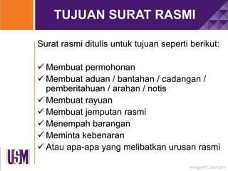 TUJUAN SURAT RASMI
Surat rasmi ditulis untuk tujuan seperti berikut:
 Membuat permohonan
 Membuat aduan / bantahan / cadangan /
pemberitahuan / arahan / notis
 Membuat rayuan
 Membuat jemputan rasmi
 Menempah barangan
 Meminta kebenaran
 Atau apa-apa yang melibatkan urusan rasmi
HAH@IPPT USM 2013

 
