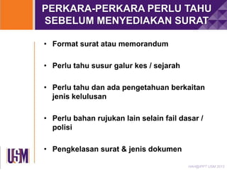 PERKARA-PERKARA PERLU TAHU
SEBELUM MENYEDIAKAN SURAT
• Format surat atau memorandum
• Perlu tahu susur galur kes / sejarah
• Perlu tahu dan ada pengetahuan berkaitan
jenis kelulusan

• Perlu bahan rujukan lain selain fail dasar /
polisi
• Pengkelasan surat & jenis dokumen
HAH@IPPT USM 2013

 