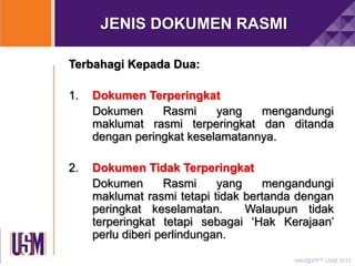JENIS DOKUMEN RASMI
Terbahagi Kepada Dua:

1.

Dokumen Terperingkat
Dokumen
Rasmi
yang
mengandungi
maklumat rasmi terperingkat dan ditanda
dengan peringkat keselamatannya.

2.

Dokumen Tidak Terperingkat
Dokumen
Rasmi
yang
mengandungi
maklumat rasmi tetapi tidak bertanda dengan
peringkat keselamatan.
Walaupun tidak
terperingkat tetapi sebagai „Hak Kerajaan‟
perlu diberi perlindungan.
HAH@IPPT USM 2013

 