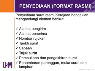 PENYEDIAAN (FORMAT RASMI)
Penyediaan surat rasmi Kerajaan hendaklah
mengandungi elemen berikut:
 Alamat pengirim
 Alamat penerima
 Nombor rujukan
 Tarikh surat
 Sapaan
 Tajuk surat
 Pembukaan dan pengakhiran surat
 Penomboran perenggan, muka surat dan
lampiran
HAH@IPPT USM 2013

 