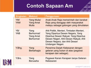 Contoh Sapaan Am
Singkatan

Maksud

Penggunaan

YM/
YAM

Yang Mulia/
Yang Amat
Mulia

Anak-Anak Raja memerintah dan karabat
Raja yang dianggap oleh masyarakat
melayu sebagai golongan yang dimuliakan

YB/
YAB

Yang
Berhormat/
Yang Amat
Berhormat

Ahli Politik, Menteri, Timbalan Menteri,
Yang Dipertua Dewan Negara, Yang
Dipertua Dewan Rakyat, Yang Dipertua
Dewan Negeri, Ahli Dewan Rakyat, Ahli
Dewan Negara, dan Ahli Dewan
Undangan Negeri.

Y.Bhg.

Yang
Berbahagia

Penerima Darjah Kebesaran dengan
gelaran yang bukan di atas (pegawai
kerajaan dan sebagai).

Y.Brs.

Yang
Berusaha

Pegawai Kanan Kerajaan tanpa Gelaran
Kebesaran
HAH@IPPT USM 2013

 