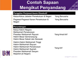 Contoh Sapaan
Mengikut Penyandang
Panggilan Penjawat Awam Eksekutif
Ketua-Ketua Jabatan Persekutuan & Negeri

Yang Berusaha

Pegawai-Pegawai Kanan Persekutuan &
Negeri

Yang Berusaha

Perundangan
Ketua Hakim Negara
Mahkamah Persekutuan
Presiden Mahkamah Rayuan
Hakim Besar Semenanjung
Hakim Besar Sabah dan Sarawak

Yang Amat Arif

Hakim-Hakim Mahkamah Tinggi
Hakim Mahkamah Rayuan
Hakim Mahkamah Persekutuan
Hakim Mahkamah Syariah
Presiden Mahkamah Sesyen
Majistret (di Negeri)

Yang Arif

HAH@IPPT USM 2013

 