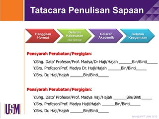 Tatacara Penulisan Sapaan
Panggilan
Hormat

Gelaran
Kebesaran
(ikut ranking)

Gelaran
Akademik

Gelaran
Keagamaan

Pensyarah Perubatan/Pergigian:
Y.Bhg. Dato’ Profesor/Prof. Madya/Dr Haji/Hajah ______Bin/Binti_____

Y.Brs. Profesor/Prof. Madya Dr. Haji/Hajah ______Bin/Binti_____
Y.Brs. Dr. Haji/Hajah ______Bin/Binti_____
Pensyarah Perubatan/Pergigian:
Y.Bhg. Dato’ Profesor/Prof. Madya Haji/Hajah ______Bin/Binti_____
Y.Brs. Profesor/Prof. Madya Haji/Hajah ______Bin/Binti_____

Y.Brs. Dr. Haji/Hajah ______Bin/Binti_____
HAH@IPPT USM 2013

 