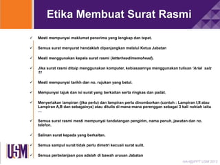 Etika Membuat Surat Rasmi


Mesti mempunyai maklumat penerima yang lengkap dan tepat.



Semua surat menyurat hendaklah dipanjangkan melalui Ketua Jabatan



Mesti menggunakan kepala surat rasmi (letterhead/memohead).



Jika surat rasmi ditaip menggunakan komputer, kebiasaannya menggunakan tulisan ‘Arial saiz
11



Mesti mempunyai tarikh dan no. rujukan yang betul.



Mempunyai tajuk dan isi surat yang berkaitan serta ringkas dan padat.



Menyertakan lampiran (jika perlu) dan lampiran perlu dinomborkan (contoh : Lampiran I,II atau
Lampiran A,B dan sebagainya) atau ditulis di mana-mana perenggan sebagai 3 kali noktah iaitu
…



Semua surat rasmi mesti mempunyai tandatangan pengirim, nama penuh, jawatan dan no.
telefon.



Salinan surat kepada yang berkaitan.



Semua sampul surat tidak perlu dimetri kecuali surat sulit.



Semua perbelanjaan pos adalah di bawah urusan Jabatan
HAH@IPPT USM 2013

 